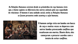 As Relações Humanas existem desde os primórdios da raça humana visto
que, o homo sapiens se diferencia dos outros animais pela sua capacidade
de relacionar. O homem é uma unidade social, então as Relações Humanas
se fazem presentes onde aconteça a ação humana.
O homem antigo vivia em bandos em busca
de caça e muitas vezes se deparava com
outros bandos provocando conflitos que
resultavam em mortes. Diante disto, eles
começaram a procurar acordos com o
intuito de evitar conflitos.
 