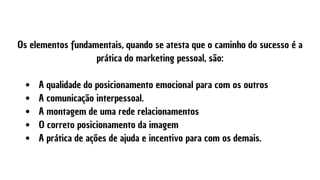  A qualidade do posicionamento emocional para com os outros
 A comunicação interpessoal.
 A montagem de uma rede relacionamentos
 O correto posicionamento da imagem
 A prática de ações de ajuda e incentivo para com os demais.
Os elementos fundamentais, quando se atesta que o caminho do sucesso é a
prática do marketing pessoal, são:


 