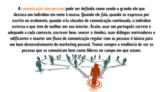 A comunicação interpessoal pode ser definida como sendo o grande elo que
destaca um individuo em meio à massa. Quando ele fala, quando se expressa por
escrito ou oralmente, quando cria vínculos de comunicação continuada, o individuo
externa o que tem de melhor em seu interior. Assim, usar um português correto e
adequado a cada contexto, escrever bem, vencer a timidez, usar diálogos motivadores e
edificantes e manter um fluxo de comunicação regular com as pessoas é básico para
um bom desenvolvimento do marketing pessoal. Temos sempre a tendência de ver as
pessoas que se comunicam bem como líderes no campo em que atuam.
 