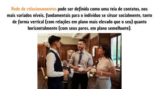 Rede de relacionamentos pode ser definida como uma teia de contatos, nos
mais variados níveis, fundamentais para o individuo se situar socialmente, tanto
de forma vertical (com relações em plano mais elevado que o seu) quanto
horizontalmente (com seus pares, em plano semelhante).
 
