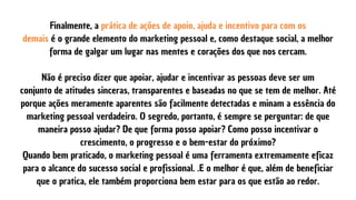 Finalmente, a prática de ações de apoio, ajuda e incentivo para com os
demais é o grande elemento do marketing pessoal e, como destaque social, a melhor
forma de galgar um lugar nas mentes e corações dos que nos cercam.


Não é preciso dizer que apoiar, ajudar e incentivar as pessoas deve ser um
conjunto de atitudes sinceras, transparentes e baseadas no que se tem de melhor. Até
porque ações meramente aparentes são facilmente detectadas e minam a essência do
marketing pessoal verdadeiro. O segredo, portanto, é sempre se perguntar: de que
maneira posso ajudar? De que forma posso apoiar? Como posso incentivar o
crescimento, o progresso e o bem-estar do próximo?
Quando bem praticado, o marketing pessoal é uma ferramenta extremamente eficaz
para o alcance do sucesso social e profissional. .E o melhor é que, além de beneficiar
que o pratica, ele também proporciona bem estar para os que estão ao redor.
 
