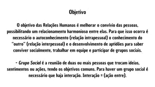 Objetivo


O objetivo das Relações Humanas é melhorar o convívio das pessoas,
possibilitando um relacionamento harmonioso entre elas. Para que isso ocorra é
necessário o autoconhecimento (relação intrapessoal) o conhecimento do
“outro” (relação interpessoal) e o desenvolvimento de aptidões para saber
conviver socialmente, trabalhar em equipe e participar de grupos sociais.


- Grupo Social é a reunião de duas ou mais pessoas que trocam ideias,
sentimentos ou ações, tendo os objetivos comuns. Para haver um grupo social é
necessário que haja interação. Interação = (ação entre).
 