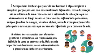 É Sempre bom lembrar que falar do ser humano é algo complexo e
subjetivo porque pessoas são essencialmente diferentes. Estas diferenças
são resultantes de uma rede enorme e intrincada de situações que se
desenvolvem ao longo de nosso crescimento, influenciada pela escola,
amigos, famílias de amigos, vizinhos, clubes, além de exemplos fornecidos
pelos pais e outras pessoas que servem de referência para cada um de nós.
A mistura destes aspectos com elementos
genéticos e hereditários são responsáveis pela
definição de como as pessoas serão. Daí a grande
importância de buscarmos nosso autoconhecimento
e procurarmos conhecer o ser humano.
 