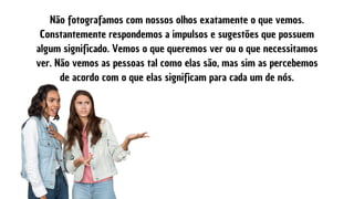 Não fotografamos com nossos olhos exatamente o que vemos.
Constantemente respondemos a impulsos e sugestões que possuem
algum significado. Vemos o que queremos ver ou o que necessitamos
ver. Não vemos as pessoas tal como elas são, mas sim as percebemos
de acordo com o que elas significam para cada um de nós.
 