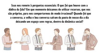 Isso nos remete à perguntas essenciais: O que foi que houve com a
dádiva da fala? Em que momento deixamos de utilizar recursos, que nos
são próprios, para nos comportarmos de modo irracional? Quando foi que
a conversa, a velha e boa conversa saíram da pauta de nosso dia a dia
deixando um espaço sem regras, dentro da dinâmica social?
 