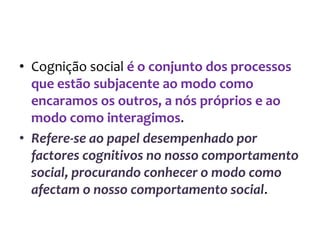 • Cognição social é o conjunto dos processos
que estão subjacente ao modo como
encaramos os outros, a nós próprios e ao
modo como interagimos.
• Refere-se ao papel desempenhado por
factores cognitivos no nosso comportamento
social, procurando conhecer o modo como
afectam o nosso comportamento social.
 