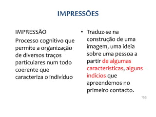 IMPRESSÕES
IMPRESSÃO
Processo cognitivo que
permite a organização
de diversos traços
particulares num todo
coerente que
caracteriza o indivíduo
• Traduz-se na
construção de uma
imagem, uma ideia
sobre uma pessoa a
partir de algumas
características, alguns
indícios que
apreendemos no
primeiro contacto.
153
 
