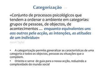 Categorização 154
«Conjunto de processos psicológicos que
tendem a ordenar o ambiente em categorias:
grupos de pessoas, de objectos, de
acontecimentos … enquanto equivalentes uns
aos outros pela acção, as intenções, as atitudes
de um indivíduo»
Henri Tajfel
• A categorização permite generalizar as características de uma
categoria a todos os objectos, pessoas ou situações que a
compõem.
• Orienta e serve de guia para a nossa acção, reduzindo a
complexidade do mundo social
 