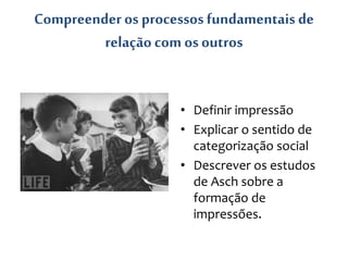 Compreender os processos fundamentais de
relação com osoutros
• Definir impressão
• Explicar o sentido de
categorização social
• Descrever os estudos
de Asch sobre a
formação de
impressões.
 