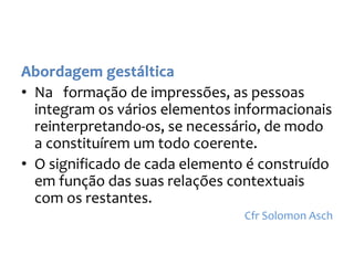 • Na formação de impressões, as pessoas
integram os vários elementos informacionais
reinterpretando-os, se necessário, de modo
a constituírem um todo coerente.
• O significado de cada elemento é construído
em função das suas relações contextuais
com os restantes.
Cfr Solomon Asch
 