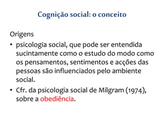 Cognição social: o conceito
Origens
• psicologia social, que pode ser entendida
sucintamente como o estudo do modo como
os pensamentos, sentimentos e acções das
pessoas são influenciados pelo ambiente
social.
• Cfr. da psicologia social de Milgram (1974),
sobre a obediência.
 