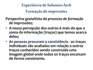Experiência de SolomonAsch
Formação de impressões
Perspectiva gestaltista do processo de formação
de impressões;
• A nossa percepção dos outros é mais do que a
soma da informação (traços) que temos acerca
deles;
• As pessoas procuram a consistência - os traços
individuais são avaliados em relação a outros
traços conhecidos sendo construída uma
imagem global onde todos os traços encaixam
de forma consistente.
 