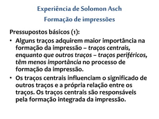 Experiência de SolomonAsch
Formação de impressões
Pressupostos básicos (1):
• Alguns traços adquirem maior importância na
formação da impressão – traços centrais,
enquanto que outros traços – traços periféricos,
têm menos importância no processo de
formação da impressão.
• Os traços centrais influenciam o significado de
outros traços e a própria relação entre os
traços. Os traços centrais são responsáveis
pela formação integrada da impressão.
 