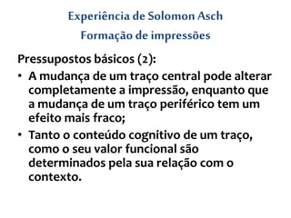 Experiência de SolomonAsch
Formação de impressões
Pressupostos básicos (2):
• A mudança de um traço central pode alterar
completamente a impressão, enquanto que
a mudança de um traço periférico tem um
efeito mais fraco;
• Tanto o conteúdo cognitivo de um traço,
como o seu valor funcional são
determinados pela sua relação com o
contexto.
 
