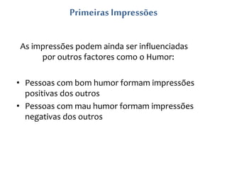 Primeiras Impressões
As impressões podem ainda ser influenciadas
por outros factores como o Humor:
• Pessoas com bom humor formam impressões
positivas dos outros
• Pessoas com mau humor formam impressões
negativas dos outros
 