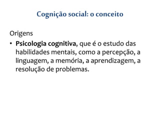 Cognição social: o conceito
Origens
• Psicologia cognitiva, que é o estudo das
habilidades mentais, como a percepção, a
linguagem, a memória, a aprendizagem, a
resolução de problemas.
 