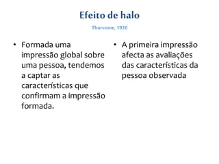Efeito de halo
Thurstone, 1920
• Formada uma
impressão global sobre
uma pessoa, tendemos
a captar as
características que
confirmam a impressão
formada.
• A primeira impressão
afecta as avaliações
das características da
pessoa observada
 
