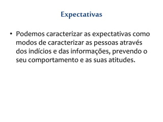 Expectativas
• Podemos caracterizar as expectativas como
modos de caracterizar as pessoas através
dos indícios e das informações, prevendo o
seu comportamento e as suas atitudes.
 