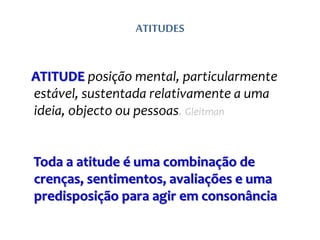 ATITUDES
ATITUDE posição mental, particularmente
estável, sustentada relativamente a uma
ideia, objecto ou pessoas. Gleitman
Toda a atitude é uma combinação de
crenças, sentimentos, avaliações e uma
predisposição para agir em consonância
 