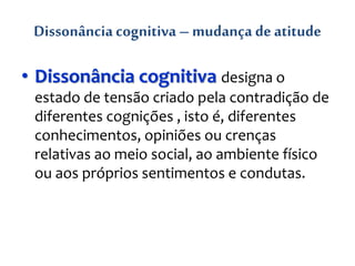 Dissonância cognitiva – mudança deatitude
• Dissonância cognitiva designa o
estado de tensão criado pela contradição de
diferentes cognições , isto é, diferentes
conhecimentos, opiniões ou crenças
relativas ao meio social, ao ambiente físico
ou aos próprios sentimentos e condutas.
 