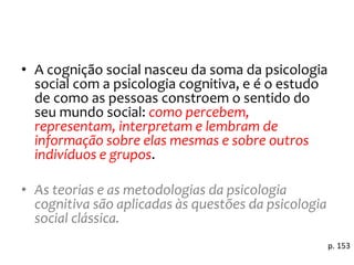 • A cognição social nasceu da soma da psicologia
social com a psicologia cognitiva, e é o estudo
de como as pessoas constroem o sentido do
seu mundo social: como percebem,
representam, interpretam e lembram de
informação sobre elas mesmas e sobre outros
indivíduos e grupos.
• As teorias e as metodologias da psicologia
cognitiva são aplicadas às questões da psicologia
social clássica.
p. 153
 