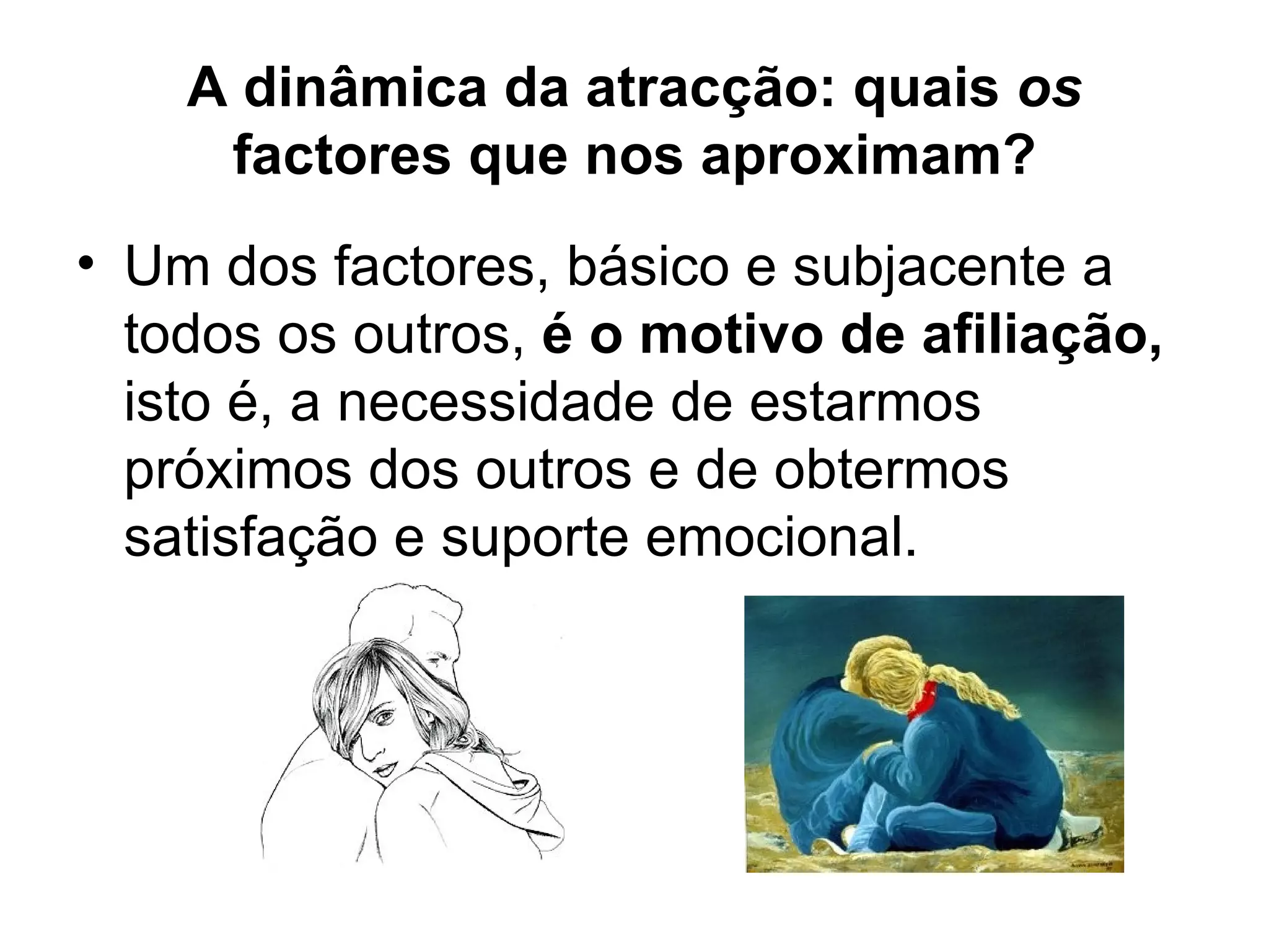 A dinâmica da atracção: quais  os  factores que nos aproximam? Um dos factores, básico e subjacente a todos os outros,  é o motivo de afiliação,  isto é, a necessidade de estarmos próximos dos outros e de obtermos satisfação e suporte emocional. 