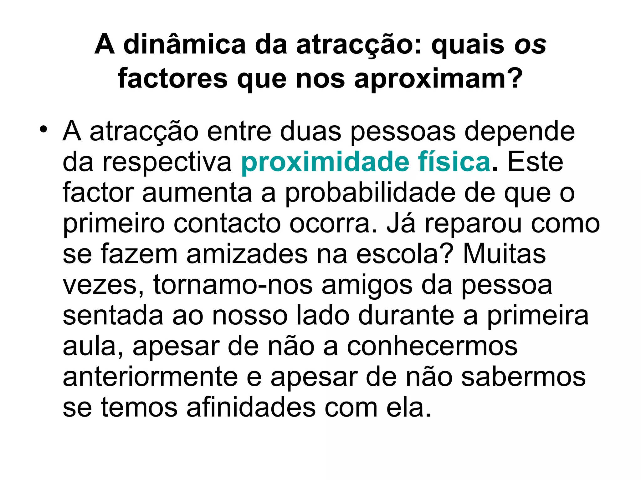 A dinâmica da atracção: quais  os  factores que nos aproximam? A atracção entre duas pessoas depende da respectiva  proximidade física .  Este factor aumenta a probabilidade de que o primeiro contacto ocorra. Já reparou como se fazem amizades na escola? Muitas vezes, tornamo-nos amigos da pessoa sentada ao nosso lado durante a primeira aula, apesar de não a conhecermos anteriormente e apesar de não sabermos se temos afinidades com ela. 