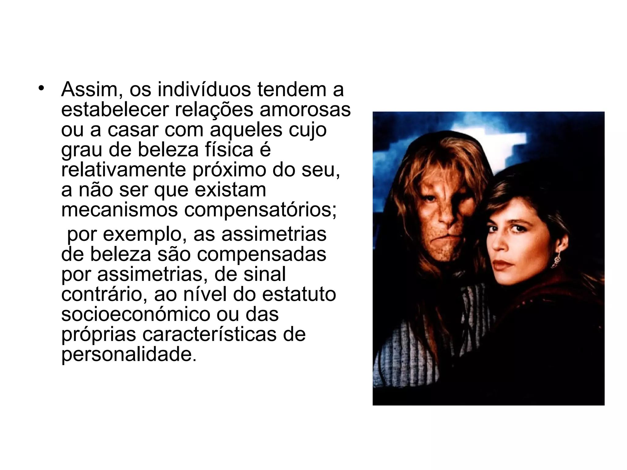 Assim, os indivíduos tendem a estabelecer relações amorosas ou a casar com aqueles cujo grau de beleza física é relativamente próximo do seu, a não ser que existam mecanismos compensatórios; por exemplo, as assimetrias de beleza são compensadas por assimetrias, de sinal contrário, ao nível do estatuto socioeconómico ou das próprias características de personalidade . 