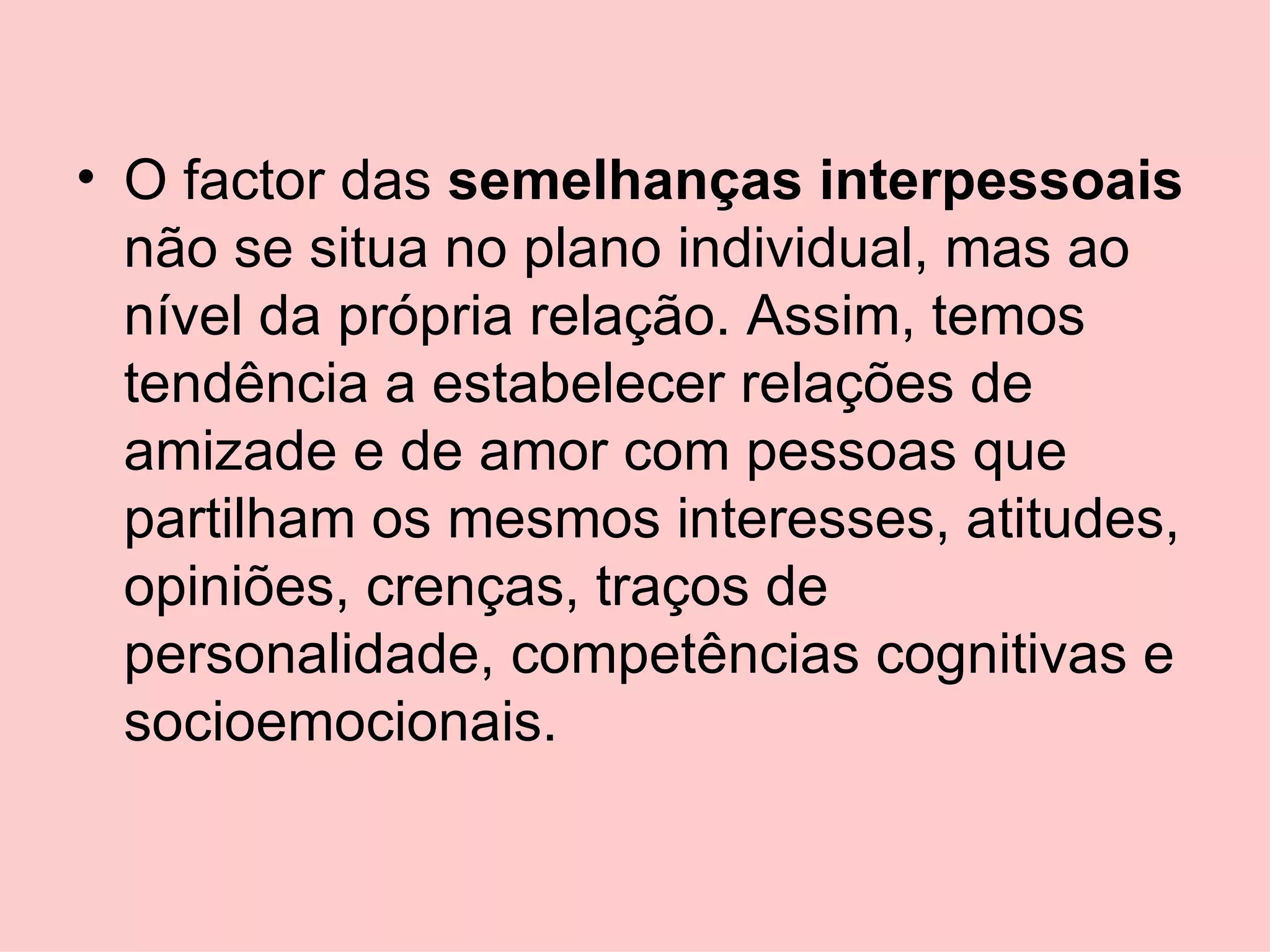 O factor das  semelhanças interpessoais  não se situa no plano individual, mas ao nível da própria relação. Assim, temos tendência a estabelecer relações de amizade e de amor com pessoas que partilham os mesmos interesses, atitudes, opiniões, crenças, traços de personalidade, competências cognitivas e socioemocionais. 