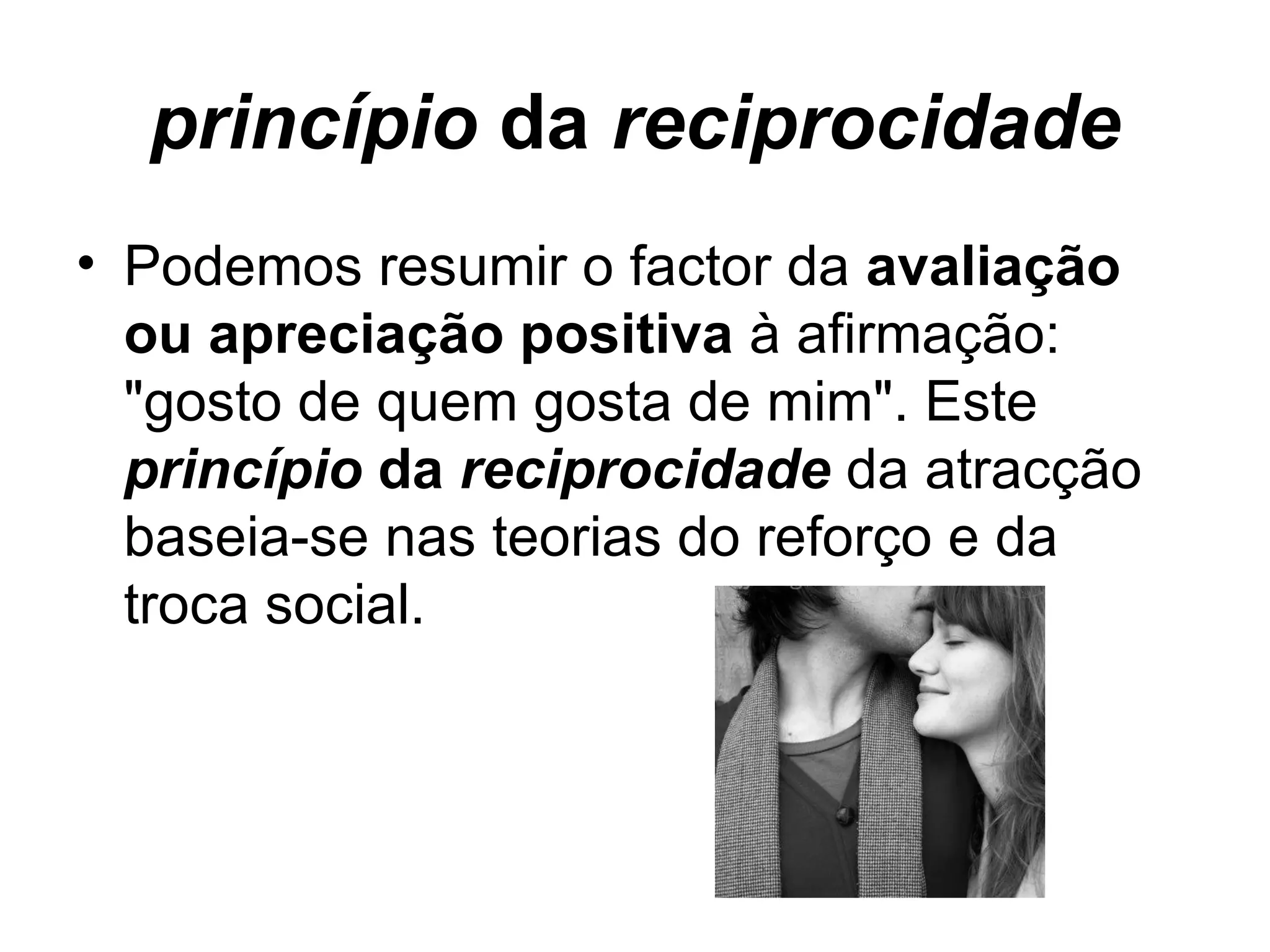 princípio  da  reciprocidade Podemos resumir o factor da  avaliação ou apreciação positiva  à afirmação: "gosto de quem gosta de mim". Este  princípio  da  reciprocidade  da atracção baseia-se nas teorias do reforço e da troca social. 