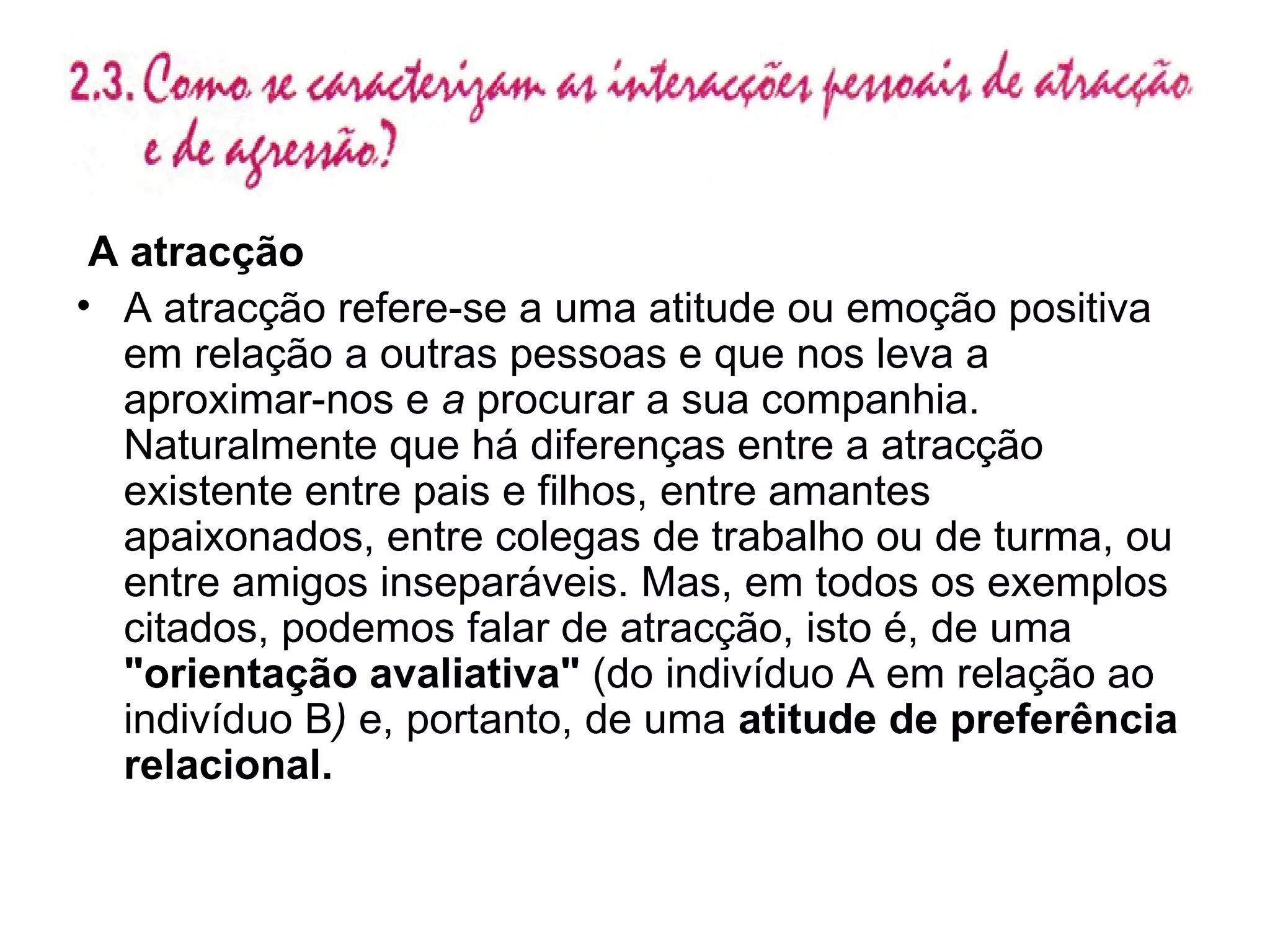 A atracção A atracção refere-se a uma atitude ou emoção positiva em relação a outras pessoas e que nos leva a aproximar-nos e  a  procurar a sua companhia. Naturalmente que há diferenças entre a atracção existente entre pais e filhos, entre amantes apaixonados, entre colegas de trabalho ou de turma, ou entre amigos inseparáveis. Mas, em todos os exemplos citados, podemos falar de atracção, isto é, de uma  "orientação avaliativa"  (do indivíduo A em relação ao indivíduo B )  e, portanto, de uma  atitude de preferência relacional. 