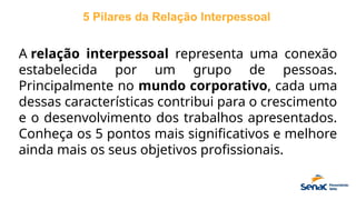 5 Pilares da Relação Interpessoal
A relação interpessoal representa uma conexão
estabelecida por um grupo de pessoas.
Principalmente no mundo corporativo, cada uma
dessas características contribui para o crescimento
e o desenvolvimento dos trabalhos apresentados.
Conheça os 5 pontos mais significativos e melhore
ainda mais os seus objetivos profissionais.
 