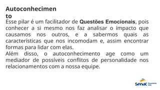 Autoconhecimen
to
Esse pilar é um facilitador de Questões Emocionais, pois
conhecer a si mesmo nos faz analisar o impacto que
causamos nos outros, e a sabermos quais as
características que nos incomodam e, assim encontrar
formas para lidar com elas.
Além disso, o autoconhecimento age como um
mediador de possíveis conflitos de personalidade nos
relacionamentos com a nossa equipe.
 