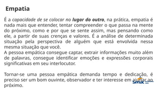 Empatia
É a capacidade de se colocar no lugar do outro, na prática, empatia é
nada mais que entender, tentar compreender o que passa na mente
do próximo, como e por que se sente assim, mas pensando como
ele, a partir de suas crenças e valores. É a análise de determinada
situação pela perspectiva de alguém que está envolvida nessa
mesma situação que você.
A pessoa empática consegue captar, extrair informações muito além
de palavras, consegue identificar emoções e expressões corporais
significativas em seu interlocutor.
Tornar-se uma pessoa empática demanda tempo e dedicação, é
preciso ser um bom ouvinte, observador e ter interesse em ajudar ao
próximo.
 