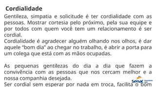 Cordialidade
Gentileza, simpatia e solicitude é ter cordialidade com as
pessoas. Mostrar cortesia pelo próximo, pela sua equipe e
por todos com quem você tem um relacionamento é ser
cordial.
Cordialidade é agradecer alguém olhando nos olhos, é dar
aquele “bom dia” ao chegar no trabalho, é abrir a porta para
um colega que está com as mãos ocupadas.
As pequenas gentilezas do dia a dia que fazem a
convivência com as pessoas que nos cercam melhor e a
nossa companhia desejada.
Ser cordial sem esperar por nada em troca, facilita o bom
 