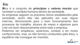 Étic
a
Ética é o conjunto de princípios e valores morais que
norteiam a conduta humana dentro da sociedade.
As empresas seguem os preceitos éticos estabelecidos pela
sociedade, assim eles são aplicados em suas regras
internas, direcionando para o bom funcionamento dos
processos de trabalho, alcance de metas e objetivos para
criar um bom relacionamento entre toda a empresa.
Podemos ser empáticos, assertivos, cordiais e ter muito
conhecimento, mas, se não formos conduzidos pela ética, o
equilíbrio não consegue ser mantido.
 