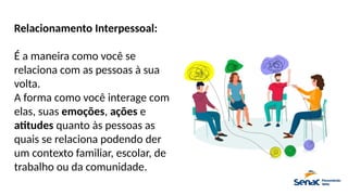 Relacionamento Interpessoal:
É a maneira como você se
relaciona com as pessoas à sua
volta.
A forma como você interage com
elas, suas emoções, ações e
atitudes quanto às pessoas as
quais se relaciona podendo der
um contexto familiar, escolar, de
trabalho ou da comunidade.
 