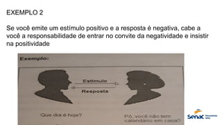 EXEMPLO 2
Se você emite um estímulo positivo e a resposta é negativa, cabe a
você a responsabilidade de entrar no convite da negatividade e insistir
na positividade
 