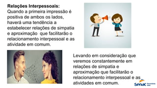 Relações Interpessoais:
Quando a primeira impressão é
positiva de ambos os lados,
haverá uma tendência a
estabelecer relações de simpatia
e aproximação que facilitarão o
relacionamento interpessoal e as
atividade em comum.
Levando em consideração que
veremos constantemente em
relações de simpatia e
aproximação que facilitarão o
relacionamento interpessoal e as
atividades em comum.
 