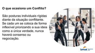 O que ocasiona um Conflito?
São posturas individuais rígidas
diante da situação conflitante.
Se cada um se coloca de forma
inflexível priorizando a sua ideia
como a única verdade, nunca
haverá consenso ou
negociação.
 