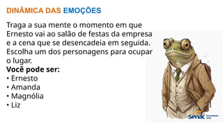 DINÂMICA DAS EMOÇÕES
Traga a sua mente o momento em que
Ernesto vai ao salão de festas da empresa
e a cena que se desencadeia em seguida.
Escolha um dos personagens para ocupar
o lugar.
Você pode ser:
• Ernesto
• Amanda
• Magnólia
• Liz
 