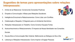 Sugestões de temas para apresentações sobre relações
interpessoais:
1. A Arte de se Relacionar: Construindo Conexões Positivas
2. Empatia e Comunicação: A Base para Relações Saudáveis
3. Inteligência Emocional e Relacionamentos: Como Lidar com Conflitos
4. Colaboração e Respeito: O Segredo para um Ambiente Harmônico
5. Relações Interpessoais no Trabalho: Como Construir Equipes Fortes
6. Autoconhecimento e Relacionamento: O Impacto da Nossa Identidade nas Conexões
Sociais
7. Escuta Ativa e Comunicação Não Violenta: Melhorando os Diálogos do Dia a Dia
8. Liderança e Relações Interpessoais: Como Inspirar e Engajar Pessoas
 