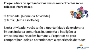 Chegou a hora de aprofundarmos nossos conhecimentos sobre
Relações Interpessoais!
📌 Atividade: [Nome da Atividade]
🎯 Tema: [Tema escolhido]
Nesta atividade, vocês terão a oportunidade de explorar a
importância da comunicação, empatia e inteligência
emocional nas relações humanas. Preparem-se para
compartilhar ideias e aprender com a experiência de todos!
 
