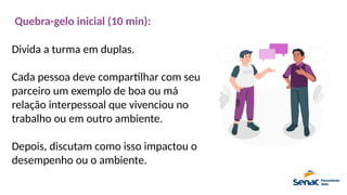Quebra-gelo inicial (10 min):
Divida a turma em duplas.
Cada pessoa deve compartilhar com seu
parceiro um exemplo de boa ou má
relação interpessoal que vivenciou no
trabalho ou em outro ambiente.
Depois, discutam como isso impactou o
desempenho ou o ambiente.
 