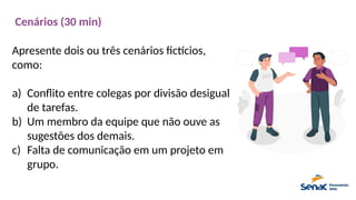Cenários (30 min)
Apresente dois ou três cenários fictícios,
como:
a) Conflito entre colegas por divisão desigual
de tarefas.
b) Um membro da equipe que não ouve as
sugestões dos demais.
c) Falta de comunicação em um projeto em
grupo.
 