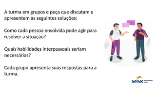 A turma em grupos e peça que discutam e
apresentem as seguintes soluções:
Como cada pessoa envolvida pode agir para
resolver a situação?
Quais habilidades interpessoais seriam
necessárias?
Cada grupo apresenta suas respostas para a
turma.
 
