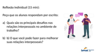 Reflexão Individual (15 min):
Peça que os alunos respondam por escrito:
a) Quais são os principais desafios nas
relações interpessoais no ambiente de
trabalho?
b) b) O que você pode fazer para melhorar
suas relações interpessoais?
 
