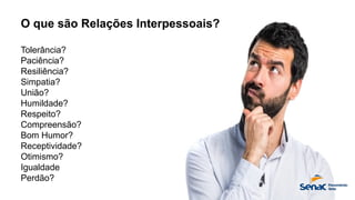 O que são Relações Interpessoais?
Tolerância?
Paciência?
Resiliência?
Simpatia?
União?
Humildade?
Respeito?
Compreensão?
Bom Humor?
Receptividade?
Otimismo?
Igualdade
Perdão?
 