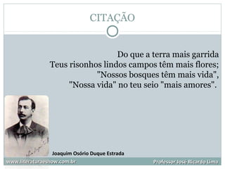 CITAÇÃO
www.literaturaeshow.com.brwww.literaturaeshow.com.br Professor José Ricardo LimaProfessor José Ricardo Lima
Do que a terra mais garrida
Teus risonhos lindos campos têm mais flores;
"Nossos bosques têm mais vida",
"Nossa vida" no teu seio "mais amores".
Joaquim Osório Duque Estrada
 