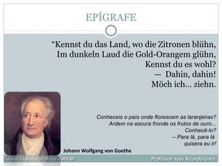 EPÍGRAFE
www.literaturaeshow.com.brwww.literaturaeshow.com.br Professor José Ricardo LimaProfessor José Ricardo Lima
“Kennst du das Land, wo die Zitronen blühn,
Im dunkeln Laud die Gold-Orangem glühn,
Kennst du es wohl?
— Dahin, dahin!
Möch ich… ziehn.
Conheceis o país onde florescem as laranjeiras?
Ardem na escura fronde os frutos de ouro...
Conhecê-lo?
– Para lá, para lá
quisera eu ir!
Johann Wolfgang von Goethe
 